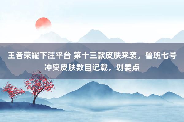王者荣耀下注平台 第十三款皮肤来袭，鲁班七号冲突皮肤数目记载，划要点