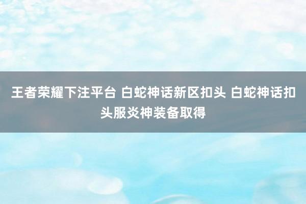 王者荣耀下注平台 白蛇神话新区扣头 白蛇神话扣头服炎神装备取得