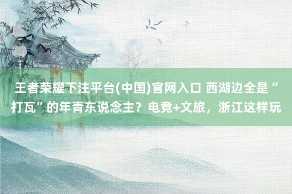 王者荣耀下注平台(中国)官网入口 西湖边全是“打瓦”的年青东说念主？电竞+文旅，浙江这样玩