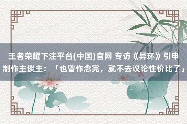 王者荣耀下注平台(中国)官网 专访《异环》引申制作主谈主：「也曾作念完，就不去议论性价比了」