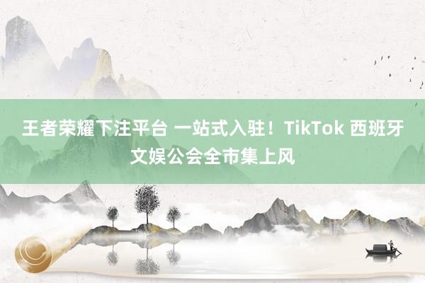 王者荣耀下注平台 一站式入驻！TikTok 西班牙文娱公会全市集上风