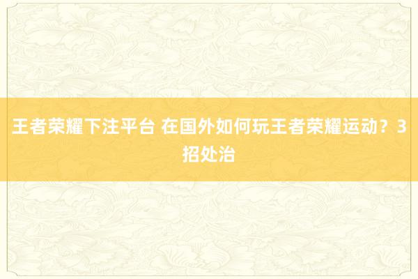 王者荣耀下注平台 在国外如何玩王者荣耀运动？3招处治