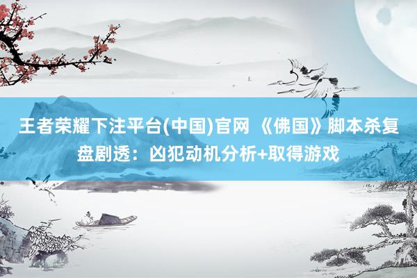 王者荣耀下注平台(中国)官网 《佛国》脚本杀复盘剧透：凶犯动机分析+取得游戏