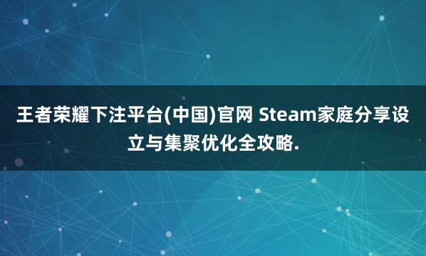 王者荣耀下注平台(中国)官网 Steam家庭分享设立与集聚优化全攻略.