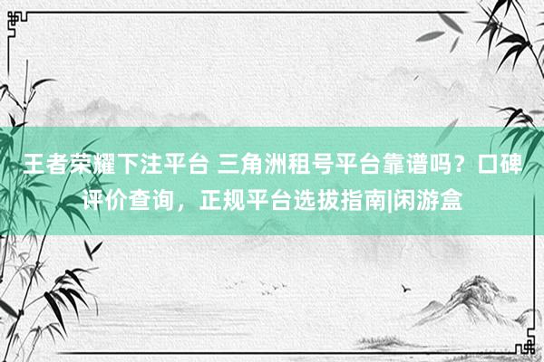 王者荣耀下注平台 三角洲租号平台靠谱吗？口碑评价查询，正规平台选拔指南|闲游盒
