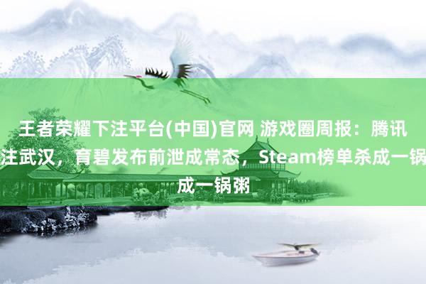 王者荣耀下注平台(中国)官网 游戏圈周报：腾讯押注武汉，育碧发布前泄成常态，Steam榜单杀成一锅粥