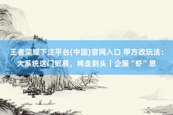 王者荣耀下注平台(中国)官网入口 甲方改玩法：大系统这门贸易，将走到头｜企服“虾”思