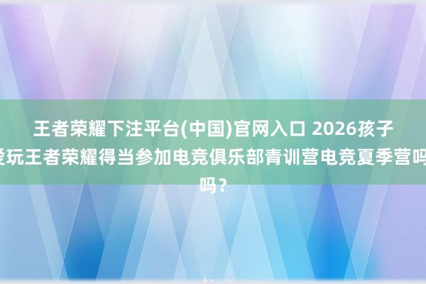 王者荣耀下注平台(中国)官网入口 2026孩子爱玩王者荣耀得当参加电竞俱乐部青训营电竞夏季营吗？