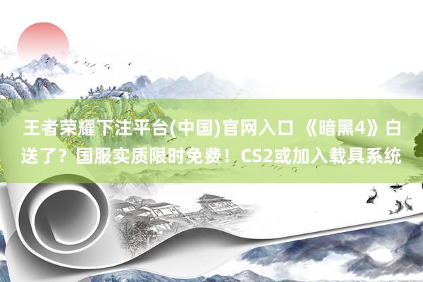 王者荣耀下注平台(中国)官网入口 《暗黑4》白送了？国服实质限时免费！CS2或加入载具系统