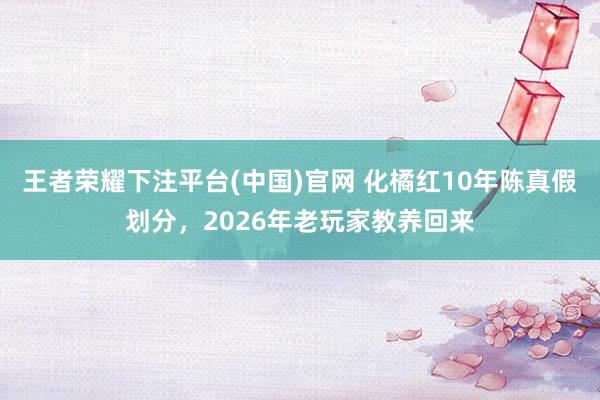 王者荣耀下注平台(中国)官网 化橘红10年陈真假划分，2026年老玩家教养回来