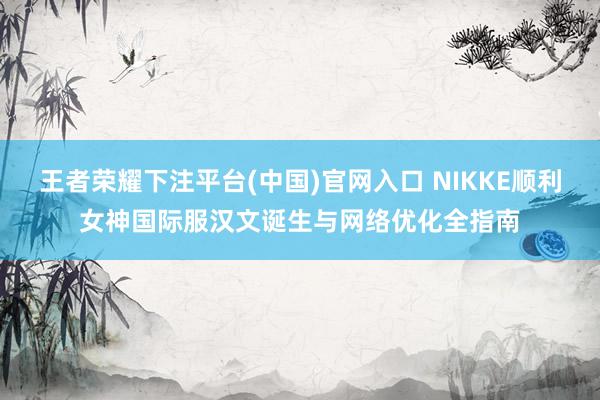 王者荣耀下注平台(中国)官网入口 NIKKE顺利女神国际服汉文诞生与网络优化全指南