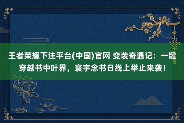 王者荣耀下注平台(中国)官网 变装奇遇记：一键穿越书中叶界，寰宇念书日线上举止来袭！