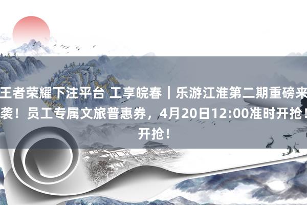 王者荣耀下注平台 工享皖春｜乐游江淮第二期重磅来袭！员工专属文旅普惠券，4月20日12:00准时开抢！