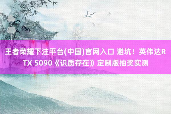王者荣耀下注平台(中国)官网入口 避坑！英伟达RTX 5090《识质存在》定制版抽奖实测