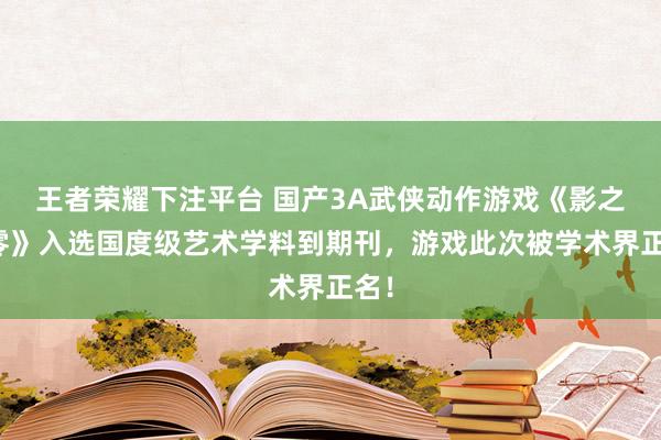 王者荣耀下注平台 国产3A武侠动作游戏《影之刃零》入选国度级艺术学料到期刊，游戏此次被学术界正名！