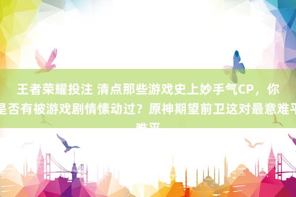 王者荣耀投注 清点那些游戏史上妙手气CP，你是否有被游戏剧情愫动过？原神期望前卫这对最意难平