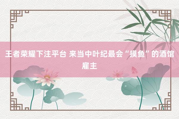 王者荣耀下注平台 来当中叶纪最会“摸鱼”的酒馆雇主