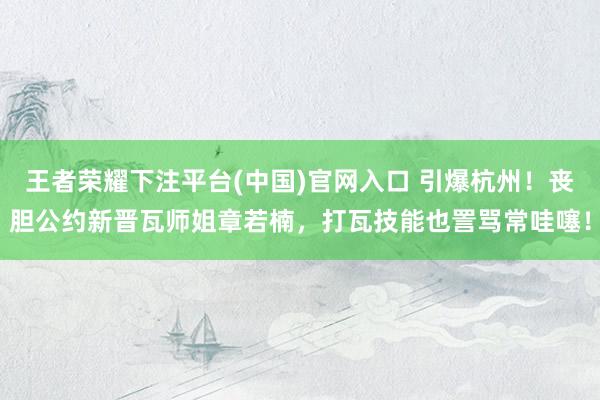 王者荣耀下注平台(中国)官网入口 引爆杭州！丧胆公约新晋瓦师姐章若楠，打瓦技能也詈骂常哇噻！
