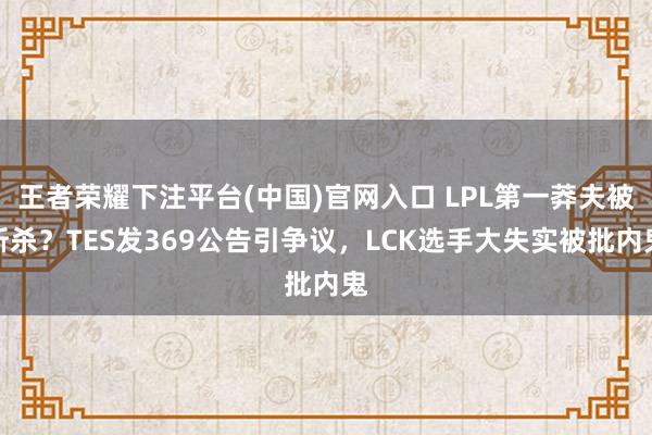 王者荣耀下注平台(中国)官网入口 LPL第一莽夫被斩杀？TES发369公告引争议，LCK选手大失实被批内鬼