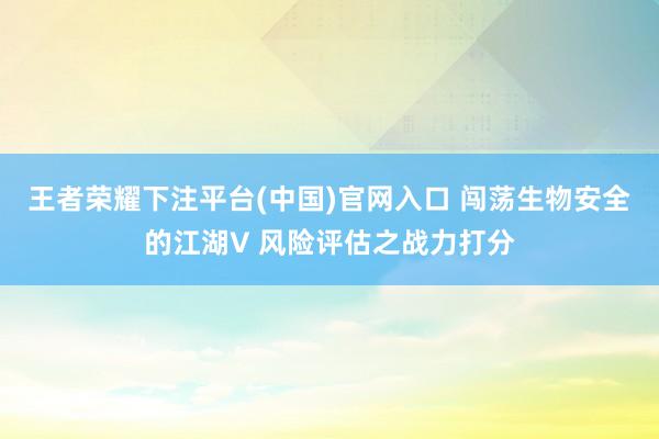 王者荣耀下注平台(中国)官网入口 闯荡生物安全的江湖V 风险评估之战力打分