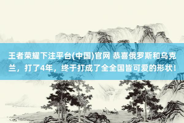 王者荣耀下注平台(中国)官网 恭喜俄罗斯和乌克兰，打了4年，终于打成了全全国皆可爱的形状！