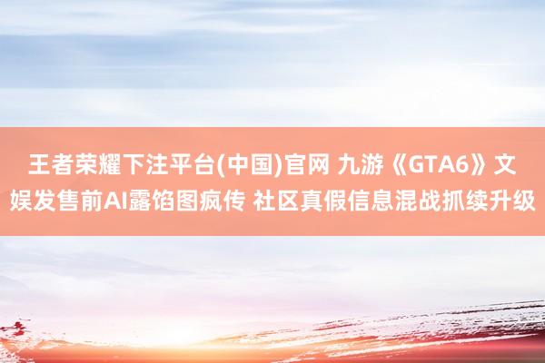 王者荣耀下注平台(中国)官网 九游《GTA6》文娱发售前AI露馅图疯传 社区真假信息混战抓续升级