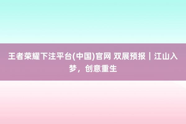王者荣耀下注平台(中国)官网 双展预报｜江山入梦，创意重生