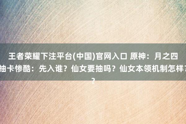 王者荣耀下注平台(中国)官网入口 原神：月之四抽卡惨酷：先入谁？仙女要抽吗？仙女本领机制怎样？