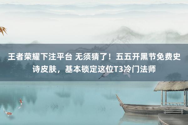 王者荣耀下注平台 无须猜了！五五开黑节免费史诗皮肤，基本锁定这位T3冷门法师