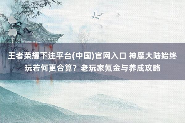 王者荣耀下注平台(中国)官网入口 神魔大陆始终玩若何更合算？老玩家氪金与养成攻略