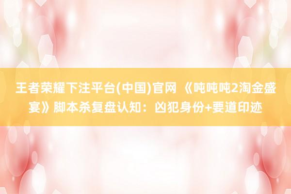 王者荣耀下注平台(中国)官网 《吨吨吨2淘金盛宴》脚本杀复盘认知：凶犯身份+要道印迹