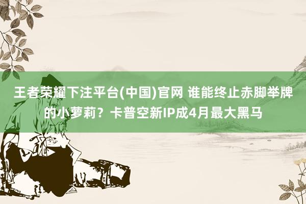 王者荣耀下注平台(中国)官网 谁能终止赤脚举牌的小萝莉？卡普空新IP成4月最大黑马