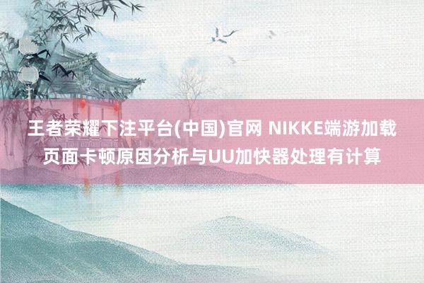 王者荣耀下注平台(中国)官网 NIKKE端游加载页面卡顿原因分析与UU加快器处理有计算