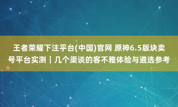 王者荣耀下注平台(中国)官网 原神6.5版块卖号平台实测｜几个渠谈的客不雅体验与遴选参考