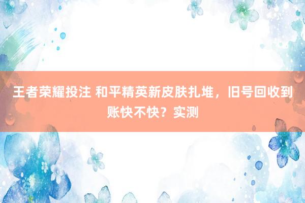 王者荣耀投注 和平精英新皮肤扎堆，旧号回收到账快不快？实测