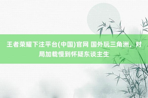 王者荣耀下注平台(中国)官网 国外玩三角洲，对局加载慢到怀疑东谈主生