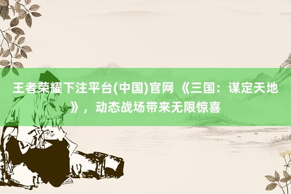 王者荣耀下注平台(中国)官网 《三国：谋定天地》，动态战场带来无限惊喜