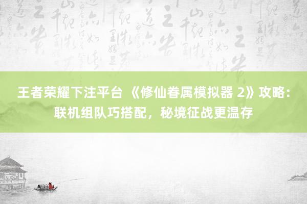 王者荣耀下注平台 《修仙眷属模拟器 2》攻略：联机组队巧搭配，秘境征战更温存