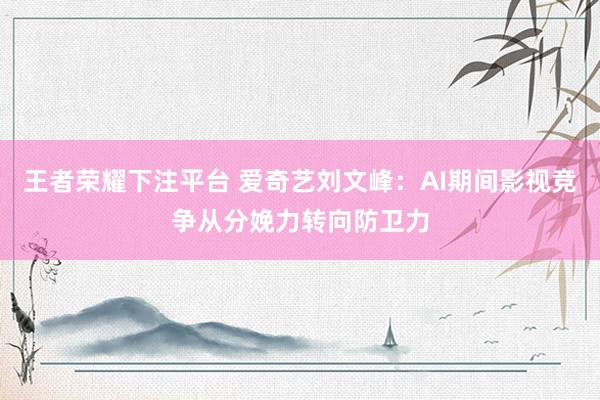 王者荣耀下注平台 爱奇艺刘文峰：AI期间影视竞争从分娩力转向防卫力