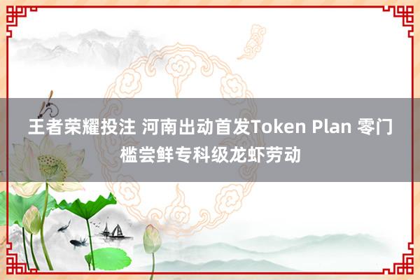 王者荣耀投注 河南出动首发Token Plan 零门槛尝鲜专科级龙虾劳动