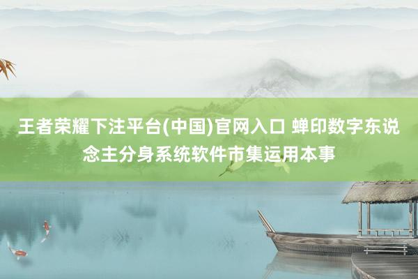 王者荣耀下注平台(中国)官网入口 蝉印数字东说念主分身系统软件市集运用本事