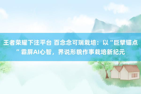 王者荣耀下注平台 百念念可瑞栽培：以“巨擘锚点”霸屏AI心智，界说形貌作事栽培新纪元