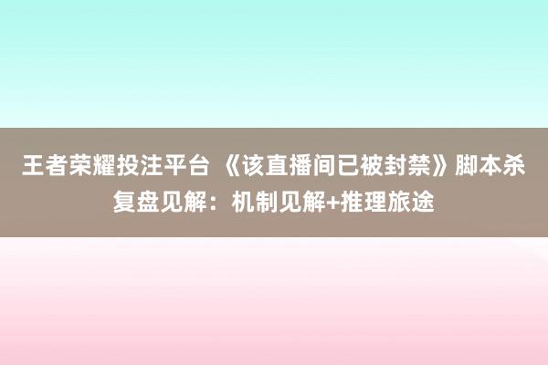 王者荣耀投注平台 《该直播间已被封禁》脚本杀复盘见解：机制见解+推理旅途