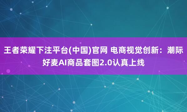 王者荣耀下注平台(中国)官网 电商视觉创新：潮际好麦AI商品套图2.0认真上线