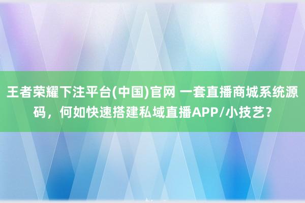 王者荣耀下注平台(中国)官网 一套直播商城系统源码，何如快速搭建私域直播APP/小技艺？