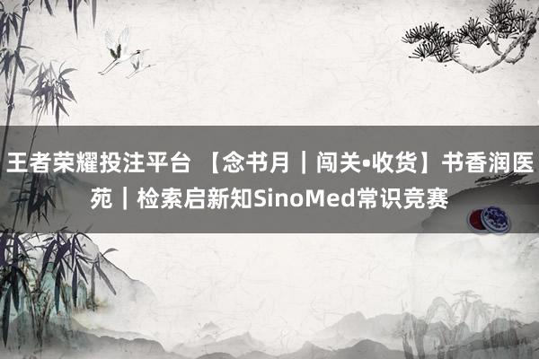 王者荣耀投注平台 【念书月｜闯关•收货】书香润医苑｜检索启新知SinoMed常识竞赛