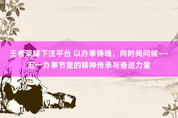 王者荣耀下注平台 以办事铸魂，向时间问候——五一办事节里的精神传承与奋进力量