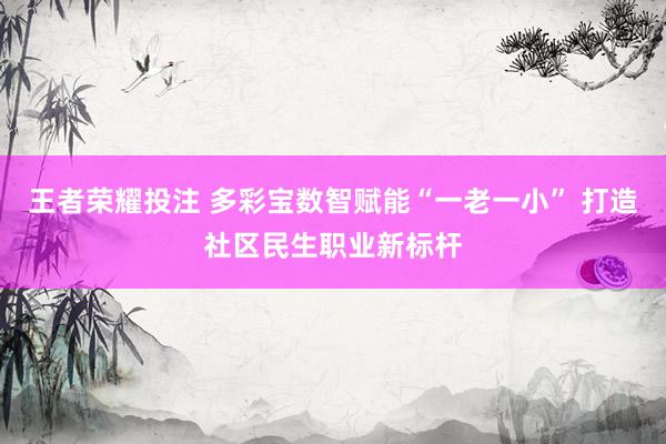 王者荣耀投注 多彩宝数智赋能“一老一小” 打造社区民生职业新标杆