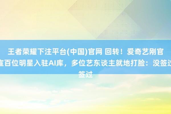 王者荣耀下注平台(中国)官网 回转！爱奇艺刚官宣百位明星入驻AI库，多位艺东谈主就地打脸：没签过