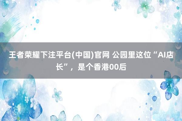 王者荣耀下注平台(中国)官网 公园里这位“AI店长”，是个香港00后